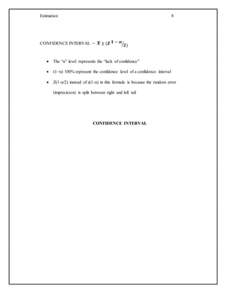 Estimation 8
CONFIDENCE INTERVAL = 𝑿̅ ± (𝒁 𝟏 − 𝜶
𝟐)⁄
 The “α” level represents the “lack of confidence”
 (1−α) 100% represent the confidence level of a confidence interval
 Z(1-α/2) instead of z(1-α) in this formula is because the random error
(imprecision) is split between right and left tail
CONFIDENCE INTERVAL
 