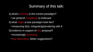 Summary of this talk:
1) what’s missing in the current paradigm?
●
we pretend complexity is irrelevant
2) what might a new paradigm look like?
●
measuring D(τ), integrating/penalizing with K
3) evidence in support of this proposal?
●
increasingly promising
●
any alternative, better suggestions?
 
