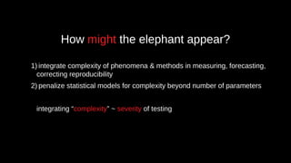 How might the elephant appear?
1) integrate complexity of phenomena & methods in measuring, forecasting,
correcting reproducibility
2) penalize statistical models for complexity beyond number of parameters
integrating “complexity” ~ severity of testing
 