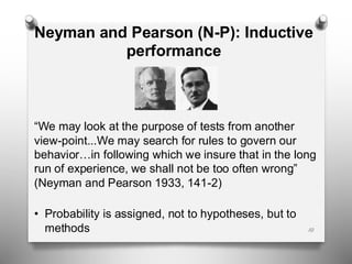 Neyman and Pearson (N-P): Inductive
performance
“We may look at the purpose of tests from another
view-point...We may search for rules to govern our
behavior…in following which we insure that in the long
run of experience, we shall not be too often wrong”
(Neyman and Pearson 1933, 141-2)
• Probability is assigned, not to hypotheses, but to
methods 10
 