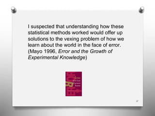 I suspected that understanding how these
statistical methods worked would offer up
solutions to the vexing problem of how we
learn about the world in the face of error.
(Mayo 1996, Error and the Growth of
Experimental Knowledge)
12
 