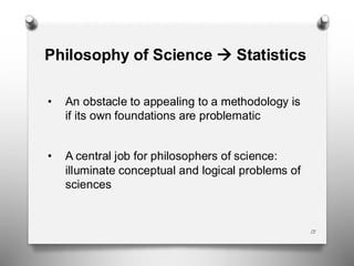 13
Philosophy of Science → Statistics
• An obstacle to appealing to a methodology is
if its own foundations are problematic
• A central job for philosophers of science:
illuminate conceptual and logical problems of
sciences
 
