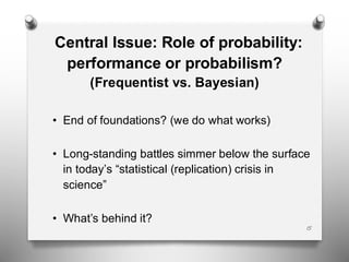 Central Issue: Role of probability:
performance or probabilism?
(Frequentist vs. Bayesian)
• End of foundations? (we do what works)
• Long-standing battles simmer below the surface
in today’s “statistical (replication) crisis in
science”
• What’s behind it?
15
 