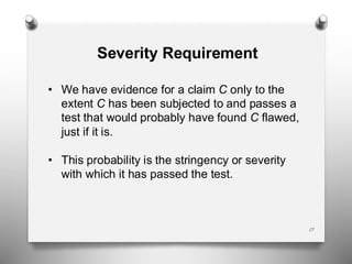 17
Severity Requirement
• We have evidence for a claim C only to the
extent C has been subjected to and passes a
test that would probably have found C flawed,
just if it is.
• This probability is the stringency or severity
with which it has passed the test.
 