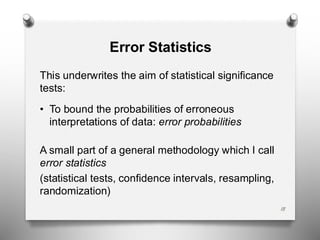 18
Error Statistics
This underwrites the aim of statistical significance
tests:
• To bound the probabilities of erroneous
interpretations of data: error probabilities
A small part of a general methodology which I call
error statistics
(statistical tests, confidence intervals, resampling,
randomization)
 