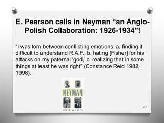 25
E. Pearson calls in Neyman “an Anglo-
Polish Collaboration: 1926-1934”!
“I was torn between conflicting emotions: a. finding it
difficult to understand R.A.F., b. hating [Fisher] for his
attacks on my paternal ‘god,’ c. realizing that in some
things at least he was right” (Constance Reid 1982,
1998).
 
