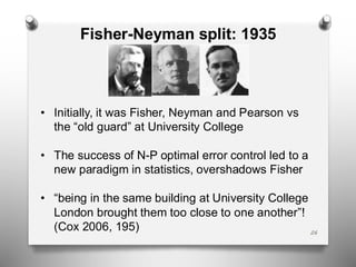 26
Fisher-Neyman split: 1935
• Initially, it was Fisher, Neyman and Pearson vs
the “old guard” at University College
• The success of N-P optimal error control led to a
new paradigm in statistics, overshadows Fisher
• “being in the same building at University College
London brought them too close to one another”!
(Cox 2006, 195)
 