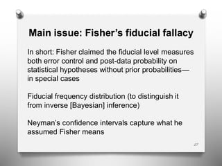 27
Main issue: Fisher’s fiducial fallacy
In short: Fisher claimed the fiducial level measures
both error control and post-data probability on
statistical hypotheses without prior probabilities—
in special cases
Fiducial frequency distribution (to distinguish it
from inverse [Bayesian] inference)
Neyman’s confidence intervals capture what he
assumed Fisher means
 