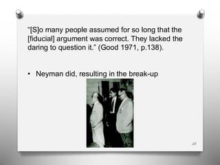 28
“[S]o many people assumed for so long that the
[fiducial] argument was correct. They lacked the
daring to question it.” (Good 1971, p.138).
• Neyman did, resulting in the break-up
 