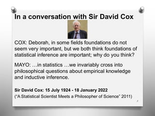 In a conversation with Sir David Cox
COX: Deborah, in some fields foundations do not
seem very important, but we both think foundations of
statistical inference are important; why do you think?
MAYO: …in statistics …we invariably cross into
philosophical questions about empirical knowledge
and inductive inference.
Sir David Cox: 15 July 1924 - 18 January 2022
(“A Statistical Scientist Meets a Philosopher of Science” 2011)
3
 
