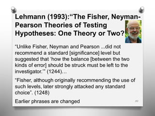 30
Lehmann (1993):“The Fisher, Neyman-
Pearson Theories of Testing
Hypotheses: One Theory or Two?
“Unlike Fisher, Neyman and Pearson ...did not
recommend a standard [significance] level but
suggested that ‘how the balance [between the two
kinds of error] should be struck must be left to the
investigator.’” (1244)…
“Fisher, although originally recommending the use of
such levels, later strongly attacked any standard
choice”. (1248)
Earlier phrases are changed
 