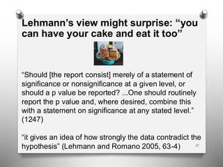 31
Lehmann’s view might surprise: “you
can have your cake and eat it too”
“Should [the report consist] merely of a statement of
significance or nonsignificance at a given level, or
should a p value be reported? ...One should routinely
report the p value and, where desired, combine this
with a statement on significance at any stated level.”
(1247)
“it gives an idea of how strongly the data contradict the
hypothesis” (Lehmann and Romano 2005, 63-4)
 