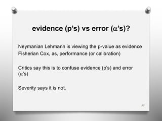 33
evidence (p’s) vs error (’s)?
Neymanian Lehmann is viewing the p-value as evidence
Fisherian Cox, as, performance (or calibration)
Critics say this is to confuse evidence (p’s) and error
(’s)
Severity says it is not.
 