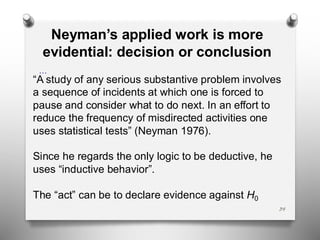34
…
Neyman’s applied work is more
evidential: decision or conclusion
“A study of any serious substantive problem involves
a sequence of incidents at which one is forced to
pause and consider what to do next. In an effort to
reduce the frequency of misdirected activities one
uses statistical tests” (Neyman 1976).
Since he regards the only logic to be deductive, he
uses “inductive behavior”.
The “act” can be to declare evidence against H0
 