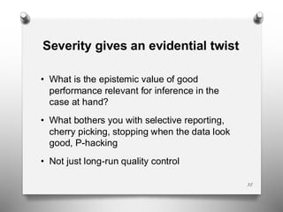 Severity gives an evidential twist
• What is the epistemic value of good
performance relevant for inference in the
case at hand?
• What bothers you with selective reporting,
cherry picking, stopping when the data look
good, P-hacking
• Not just long-run quality control
35
 