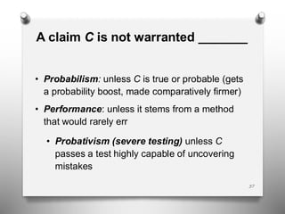 A claim C is not warranted _______
• Probabilism: unless C is true or probable (gets
a probability boost, made comparatively firmer)
• Performance: unless it stems from a method
that would rarely err
• Probativism (severe testing) unless C
passes a test highly capable of uncovering
mistakes
37
 