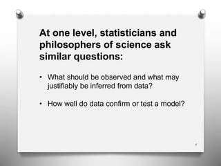 4
At one level, statisticians and
philosophers of science ask
similar questions:
• What should be observed and what may
justifiably be inferred from data?
• How well do data confirm or test a model?
 
