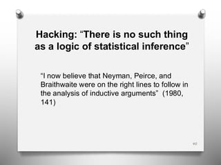 Hacking: “There is no such thing
as a logic of statistical inference”
“I now believe that Neyman, Peirce, and
Braithwaite were on the right lines to follow in
the analysis of inductive arguments” (1980,
141)
40
 