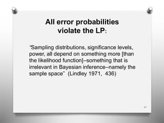 All error probabilities
violate the LP:
“Sampling distributions, significance levels,
power, all depend on something more [than
the likelihood function]–something that is
irrelevant in Bayesian inference–namely the
sample space” (Lindley 1971, 436)
41
 