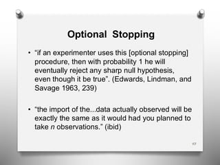 Optional Stopping
43
• “if an experimenter uses this [optional stopping]
procedure, then with probability 1 he will
eventually reject any sharp null hypothesis,
even though it be true”. (Edwards, Lindman, and
Savage 1963, 239)
• “the import of the...data actually observed will be
exactly the same as it would had you planned to
take n observations.” (ibid)
 