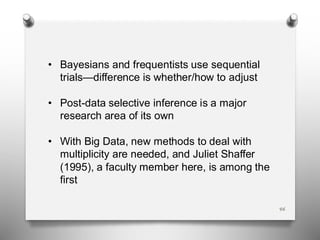 46
• Bayesians and frequentists use sequential
trials—difference is whether/how to adjust
• Post-data selective inference is a major
research area of its own
• With Big Data, new methods to deal with
multiplicity are needed, and Juliet Shaffer
(1995), a faculty member here, is among the
first
 