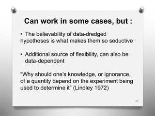 48
Can work in some cases, but :
• The believability of data-dredged
hypotheses is what makes them so seductive
• Additional source of flexibility, can also be
data-dependent
“Why should one's knowledge, or ignorance,
of a quantity depend on the experiment being
used to determine it” (Lindley 1972)
 