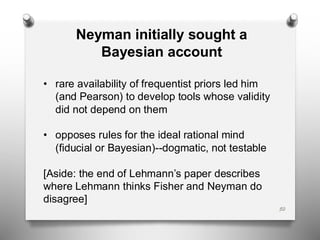 50
Neyman initially sought a
Bayesian account
• rare availability of frequentist priors led him
(and Pearson) to develop tools whose validity
did not depend on them
• opposes rules for the ideal rational mind
(fiducial or Bayesian)--dogmatic, not testable
[Aside: the end of Lehmann’s paper describes
where Lehmann thinks Fisher and Neyman do
disagree]
 