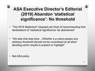 ASA Executive Director’s Editorial
(2019) Abandon ‘statistical
significance’: No threshold
• “The 2016 Statement “stopped just short of recommending that
declarations of ‘statistical significance’ be abandoned”
• “We take that step here ...Whether a p-value passes any
arbitrary threshold should not be considered at all when
deciding which results to present or highlight”
• Not ASA policy
54
 