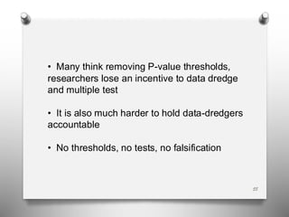 • Many think removing P-value thresholds,
researchers lose an incentive to data dredge
and multiple test
• It is also much harder to hold data-dredgers
accountable
• No thresholds, no tests, no falsification
55
 