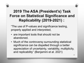 2019 The ASA (President’s) Task
Force on Statistical Significance and
Replicability (2019-2021) :
“The use of P-values and significance testing,
properly applied and interpreted,
• are important tools that should not be
abandoned.
• Much of the controversy surrounding statistical
significance can be dispelled through a better
appreciation of uncertainty, variability, multiplicity,
and replicability” (Benjamini et al. 2021)
56
 