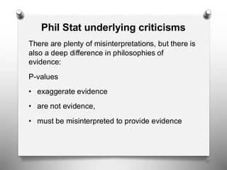 58
Phil Stat underlying criticisms
There are plenty of misinterpretations, but there is
also a deep difference in philosophies of
evidence:
P-values
• exaggerate evidence
• are not evidence,
• must be misinterpreted to provide evidence
 