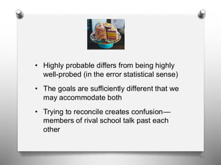 60
• Highly probable differs from being highly
well-probed (in the error statistical sense)
• The goals are sufficiently different that we
may accommodate both
• Trying to reconcile creates confusion—
members of rival school talk past each
other
 