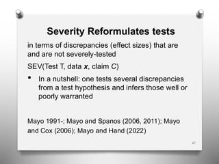 61
Severity Reformulates tests
in terms of discrepancies (effect sizes) that are
and are not severely-tested
SEV(Test T, data x, claim C)
• In a nutshell: one tests several discrepancies
from a test hypothesis and infers those well or
poorly warranted
Mayo 1991-; Mayo and Spanos (2006, 2011); Mayo
and Cox (2006); Mayo and Hand (2022)
 