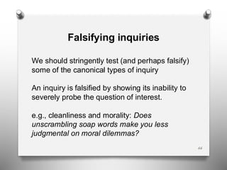 66
Falsifying inquiries
We should stringently test (and perhaps falsify)
some of the canonical types of inquiry
An inquiry is falsified by showing its inability to
severely probe the question of interest.
e.g., cleanliness and morality: Does
unscrambling soap words make you less
judgmental on moral dilemmas?
 