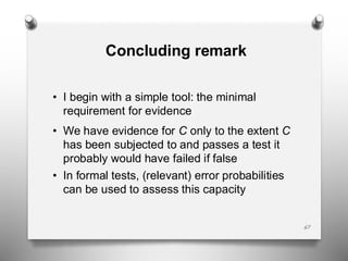 Concluding remark
• I begin with a simple tool: the minimal
requirement for evidence
• We have evidence for C only to the extent C
has been subjected to and passes a test it
probably would have failed if false
• In formal tests, (relevant) error probabilities
can be used to assess this capacity
67
 