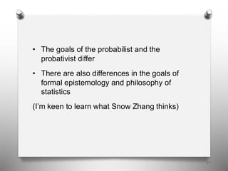 69
• The goals of the probabilist and the
probativist differ
• There are also differences in the goals of
formal epistemology and philosophy of
statistics
(I’m keen to learn what Snow Zhang thinks)
 