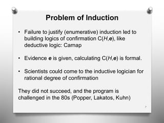 7
Problem of Induction
• Failure to justify (enumerative) induction led to
building logics of confirmation C(H,e), like
deductive logic: Carnap
• Evidence e is given, calculating C(H,e) is formal.
• Scientists could come to the inductive logician for
rational degree of confirmation
They did not succeed, and the program is
challenged in the 80s (Popper, Lakatos, Kuhn)
 