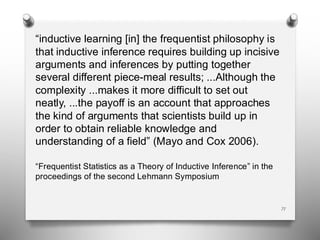 “inductive learning [in] the frequentist philosophy is
that inductive inference requires building up incisive
arguments and inferences by putting together
several different piece-meal results; ...Although the
complexity ...makes it more difficult to set out
neatly, ...the payoff is an account that approaches
the kind of arguments that scientists build up in
order to obtain reliable knowledge and
understanding of a field” (Mayo and Cox 2006).
“Frequentist Statistics as a Theory of Inductive Inference” in the
proceedings of the second Lehmann Symposium
71
 