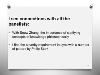72
I see connections with all the
panelists:
• With Snow Zhang, the importance of clarifying
concepts of knowledge philosophically
• I find the severity requirement in sync with a number
of papers by Philip Stark
 