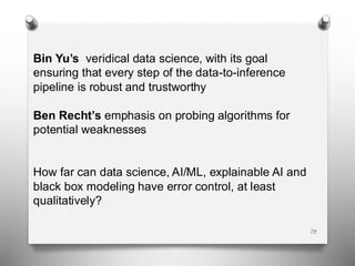73
Bin Yu’s veridical data science, with its goal
ensuring that every step of the data-to-inference
pipeline is robust and trustworthy
Ben Recht’s emphasis on probing algorithms for
potential weaknesses
How far can data science, AI/ML, explainable AI and
black box modeling have error control, at least
qualitatively?
 