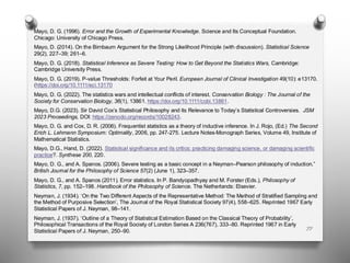 77
Mayo, D. G. (1996). Error and the Growth of Experimental Knowledge. Science and Its Conceptual Foundation.
Chicago: University of Chicago Press.
Mayo, D. (2014). On the Birnbaum Argument for the Strong Likelihood Principle (with discussion). Statistical Science
29(2), 227–39; 261–6.
Mayo, D. G. (2018). Statistical Inference as Severe Testing: How to Get Beyond the Statistics Wars, Cambridge:
Cambridge University Press.
Mayo, D. G. (2019). P-value Thresholds: Forfeit at Your Peril. European Journal of Clinical Investigation 49(10): e13170.
(https://doi.org/10.1111/eci.13170
Mayo, D. G. (2022). The statistics wars and intellectual conflicts of interest. Conservation Biology : The Journal of the
Society for Conservation Biology, 36(1), 13861. https://doi.org/10.1111/cobi.13861.
Mayo, D.G. (2023). Sir David Cox’s Statistical Philosophy and its Relevance to Today’s Statistical Controversies. JSM
2023 Proceedings, DOI: https://zenodo.org/records/10028243.
Mayo, D. G. and Cox, D. R. (2006). Frequentist statistics as a theory of inductive inference. In J. Rojo, (Ed.) The Second
Erich L. Lehmann Symposium: Optimality, 2006, pp. 247-275. Lecture Notes-Monograph Series, Volume 49, Institute of
Mathematical Statistics.
Mayo, D.G., Hand, D. (2022). Statistical significance and its critics: practicing damaging science, or damaging scientific
practice?. Synthese 200, 220.
Mayo, D. G., and A. Spanos. (2006). Severe testing as a basic concept in a Neyman–Pearson philosophy of induction.”
British Journal for the Philosophy of Science 57(2) (June 1), 323–357.
Mayo, D. G., and A. Spanos (2011). Error statistics. In P. Bandyopadhyay and M. Forster (Eds.), Philosophy of
Statistics, 7, pp. 152–198. Handbook of the Philosophy of Science. The Netherlands: Elsevier.
Neyman, J. (1934). ‘On the Two Different Aspects of the Representative Method: The Method of Stratified Sampling and
the Method of Purposive Selection’, The Journal of the Royal Statistical Society 97(4), 558–625. Reprinted 1967 Early
Statistical Papers of J. Neyman, 98–141.
Neyman, J. (1937). ‘Outline of a Theory of Statistical Estimation Based on the Classical Theory of Probability’,
Philosophical Transactions of the Royal Society of London Series A 236(767), 333–80. Reprinted 1967 in Early
Statistical Papers of J. Neyman, 250–90.
 