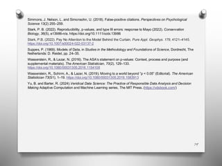79
Simmons, J. Nelson, L. and Simonsohn, U. (2018). False-positive citations. Perspectives on Psychological
Science 13(2) 255–259.
Stark, P. B. (2022). Reproducibility, p‐values, and type III errors: response to Mayo (2022). Conservation
Biology, 36(5), e13986-n/a. https://doi.org/10.1111/cobi.13986
Stark, P.B. (2022). Pay No Attention to the Model Behind the Curtain. Pure Appl. Geophys. 179, 4121–4145.
https://doi.org/10.1007/s00024-022-03137-2
Suppes, P. (1969). Models of Data, in Studies in the Methodology and Foundations of Science, Dordrecht, The
Netherlands: D. Reidel, pp. 24–35.
Wasserstein, R., & Lazar, N. (2016). The ASA’s statement on p-values: Context, process and purpose (and
supplemental materials). The American Statistician, 70(2), 129–133.
https://doi.org/10.1080/00031305.2016.1154108
Wasserstein, R., Schirm, A., & Lazar, N. (2019). Moving to a world beyond “p < 0.05” (Editorial). The American
Statistician 73(S1), 1–19. https://doi.org/10.1080/00031305.2019.1583913
Yu, B. and Barter, R. (2024).Veridical Data Science: The Practice of Responsible Data Analysis and Decision
Making Adaptive Computation and Machine Learning series, The MIT Press.(https://vdsbook.com/)
 
