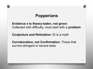8
Popperians
Evidence e is theory-laden, not given:
Collected with difficulty, must start with a problem
Conjecture and Refutation: EI is a myth
Corroboration, not Confirmation: Those that
survive stringent or severe tests
 