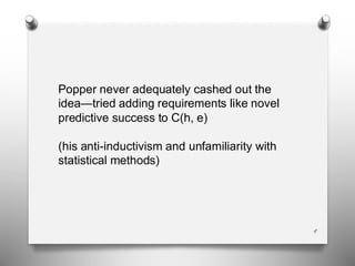 9
Popper never adequately cashed out the
idea—tried adding requirements like novel
predictive success to C(h, e)
(his anti-inductivism and unfamiliarity with
statistical methods)
 