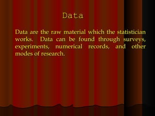 Data Data are the raw material which the statistician works.  Data can be found through surveys, experiments, numerical records, and other modes of research. 