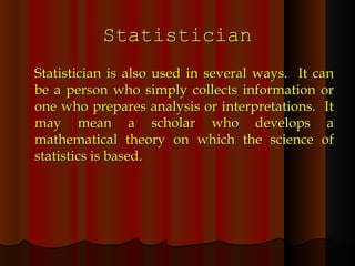 Statistician Statistician is also used in several ways.  It can be a person who simply collects information or one who prepares analysis or interpretations.  It may mean a scholar who develops a mathematical theory on which the science of statistics is based. 