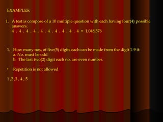 EXAMPLES: A test is compose of a 10 multiple question with each having four(4) possible answers. 4  .  4  .  4  .  4  .  4  .  4  .  4  .  4  .  4  .  4  =  1,048,576 How many nos, of five(5) digits each can be made from the digit 1-9 if: a. No. must be odd b.  The last two(2) digit each no. are even number. Repetition is not allowed  1 ,2 ,3 , 4 , 5 