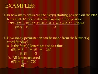 EXAMPLES: In how many ways can the five(5) starting position on the PBA team with 12 mean who can play any of the position. 12P5 = 12!  = 12! = 12  .11  .10 .9 . 8 . 7 . 6 . 5 .4  .3 .2 .1  = 95,040 (12-5)  7!  7!  How many permutation can be made from the letter of q word Sunday? a.  If the four(4) letters are use at a time.   6P4  =  6!  =  6!  =  360   (6-4)!  2! b.  All letters are used   6P6  =  6!  =  720   6! 
