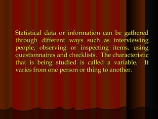 Statistical data or information can be gathered through different ways such as interviewing people, observing or inspecting items, using questionnaires and checklists.  The characteristic that is being studied is called a variable.  It varies from one person or thing to another.  