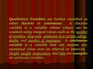 Qualitative Variables  are further classified as either  discrete  or  continuous .  A discrete variable is a variable whose values can be counted using integral values such as  the  number of enrollees ,  drop-outs ,  graduates in a certain college ,  deaths , and  number of employees .  A  continuous variable  is a variable that can assume any numerical value over an interval or intervals.  Height ,  weight ,  temperature , and  time  are  examples  of  continuous variables . 
